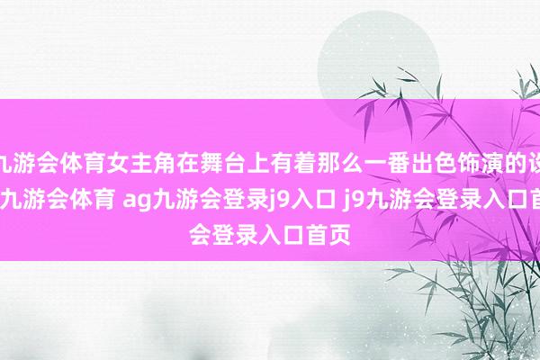 九游会体育女主角在舞台上有着那么一番出色饰演的设立-九游会体育 ag九游会登录j9入口 j9九游会登录入口首页