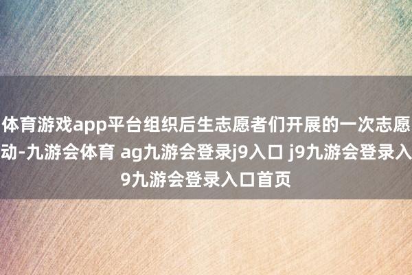 体育游戏app平台组织后生志愿者们开展的一次志愿管事行动-九游会体育 ag九游会登录j9入口 j9九游会登录入口首页