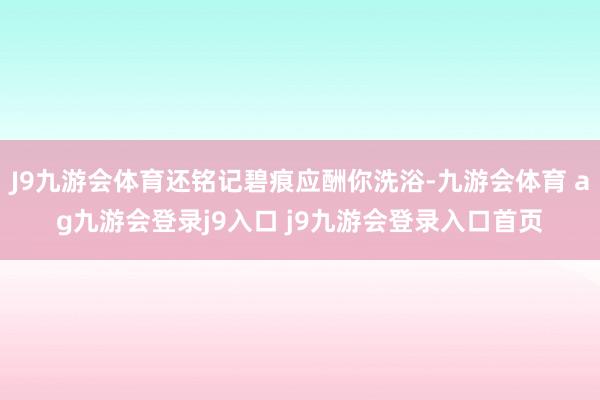J9九游会体育还铭记碧痕应酬你洗浴-九游会体育 ag九游会登录j9入口 j9九游会登录入口首页