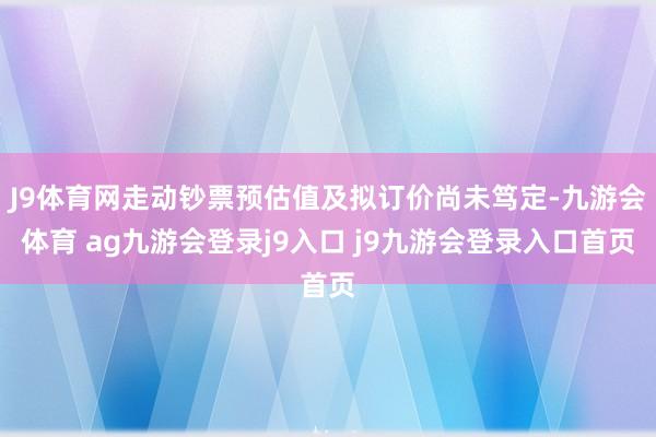 J9体育网走动钞票预估值及拟订价尚未笃定-九游会体育 ag九游会登录j9入口 j9九游会登录入口首页