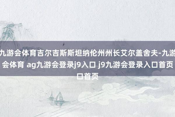 九游会体育吉尔吉斯斯坦纳伦州州长艾尔盖舍夫-九游会体育 ag九游会登录j9入口 j9九游会登录入口首页