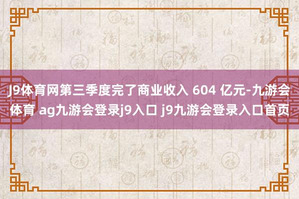 J9体育网第三季度完了商业收入 604 亿元-九游会体育 ag九游会登录j9入口 j9九游会登录入口首页