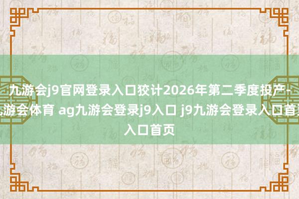 九游会j9官网登录入口狡计2026年第二季度投产-九游会体育 ag九游会登录j9入口 j9九游会登录入口首页