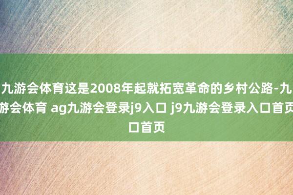 九游会体育这是2008年起就拓宽革命的乡村公路-九游会体育 ag九游会登录j9入口 j9九游会登录入口首页