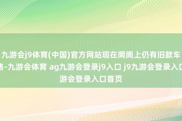 九游会j9体育(中国)官方网站现在阛阓上仍有旧款车型在售-九游会体育 ag九游会登录j9入口 j9九游会登录入口首页