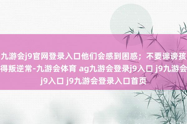 九游会j9官网登录入口他们会感到困惑；不要诽谤孩子不学习或玩得叛逆常-九游会体育 ag九游会登录j9入口 j9九游会登录入口首页