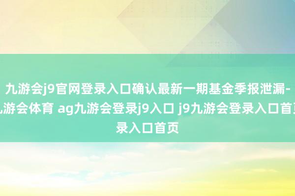 九游会j9官网登录入口确认最新一期基金季报泄漏-九游会体育 ag九游会登录j9入口 j9九游会登录入口首页