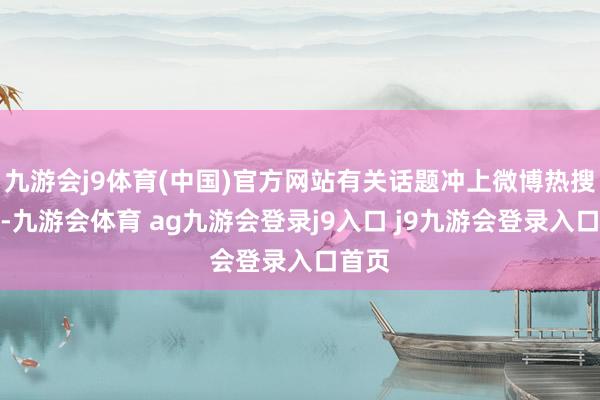 九游会j9体育(中国)官方网站有关话题冲上微博热搜第一-九游会体育 ag九游会登录j9入口 j9九游会登录入口首页
