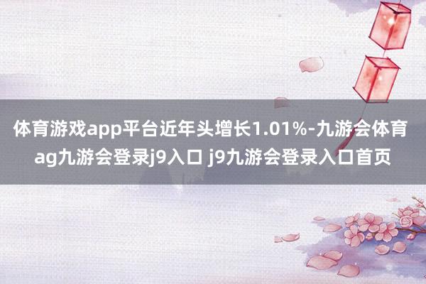 体育游戏app平台近年头增长1.01%-九游会体育 ag九游会登录j9入口 j9九游会登录入口首页