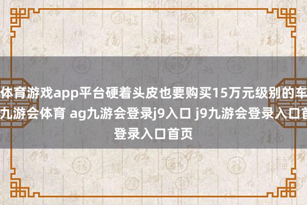 体育游戏app平台硬着头皮也要购买15万元级别的车型-九游会体育 ag九游会登录j9入口 j9九游会登录入口首页