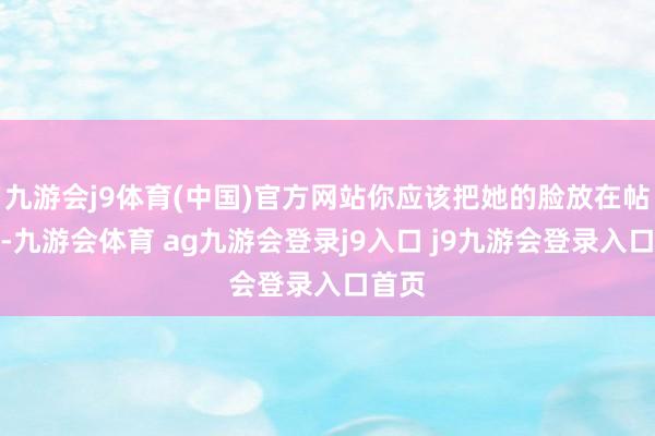 九游会j9体育(中国)官方网站你应该把她的脸放在帖子上-九游会体育 ag九游会登录j9入口 j9九游会登录入口首页