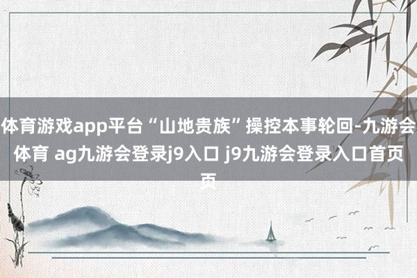 体育游戏app平台“山地贵族”操控本事轮回-九游会体育 ag九游会登录j9入口 j9九游会登录入口首页