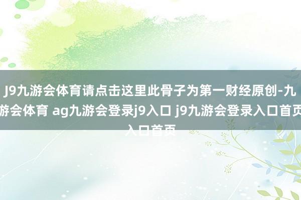 J9九游会体育请点击这里此骨子为第一财经原创-九游会体育 ag九游会登录j9入口 j9九游会登录入口首页