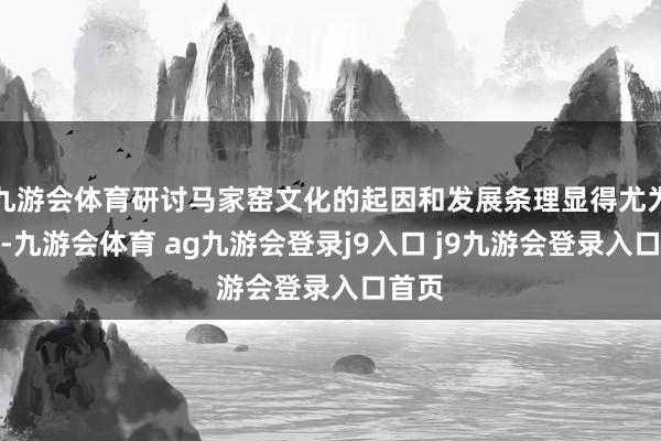 九游会体育研讨马家窑文化的起因和发展条理显得尤为进攻-九游会体育 ag九游会登录j9入口 j9九游会登录入口首页