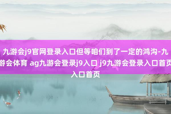 九游会j9官网登录入口但等咱们到了一定的鸿沟-九游会体育 ag九游会登录j9入口 j9九游会登录入口首页