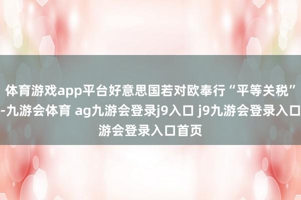 体育游戏app平台好意思国若对欧奉行“平等关税”次序-九游会体育 ag九游会登录j9入口 j9九游会登录入口首页