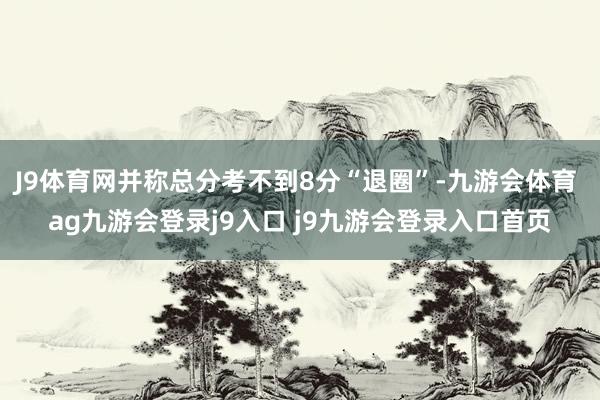 J9体育网并称总分考不到8分“退圈”-九游会体育 ag九游会登录j9入口 j9九游会登录入口首页
