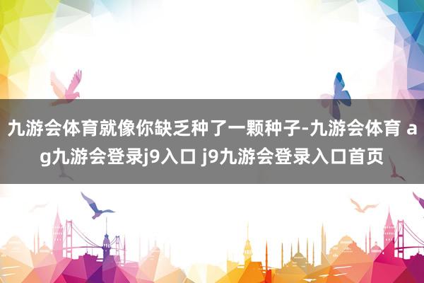 九游会体育就像你缺乏种了一颗种子-九游会体育 ag九游会登录j9入口 j9九游会登录入口首页