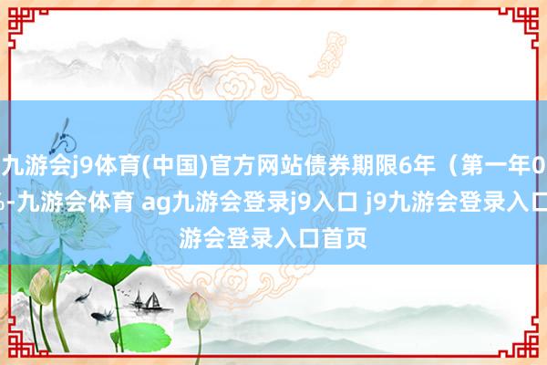 九游会j9体育(中国)官方网站债券期限6年（第一年0.30%-九游会体育 ag九游会登录j9入口 j9九游会登录入口首页