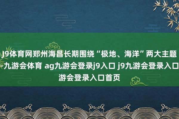 J9体育网郑州海昌长期围绕“极地、海洋”两大主题特点-九游会体育 ag九游会登录j9入口 j9九游会登录入口首页