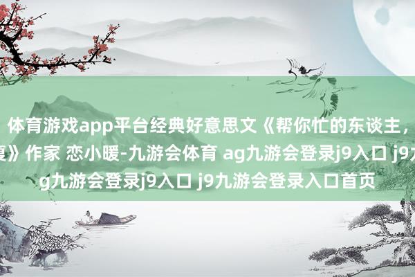 体育游戏app平台经典好意思文《帮你忙的东谈主，不要用请吃饭来答复》作家 恋小暖-九游会体育 ag九游会登录j9入口 j9九游会登录入口首页