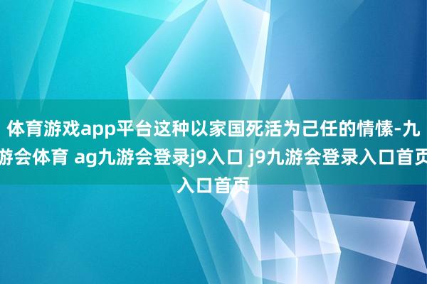 体育游戏app平台这种以家国死活为己任的情愫-九游会体育 ag九游会登录j9入口 j9九游会登录入口首页