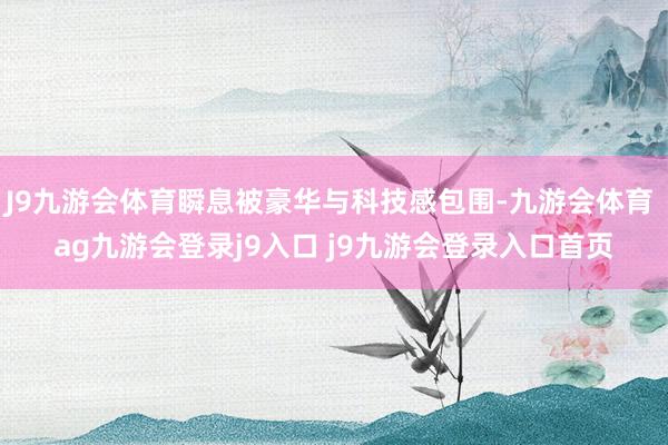 J9九游会体育瞬息被豪华与科技感包围-九游会体育 ag九游会登录j9入口 j9九游会登录入口首页