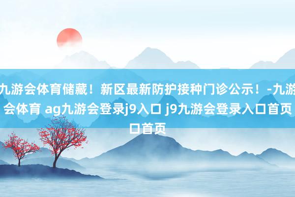 九游会体育储藏！新区最新防护接种门诊公示！-九游会体育 ag九游会登录j9入口 j9九游会登录入口首页