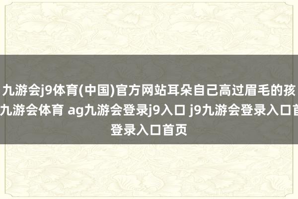九游会j9体育(中国)官方网站耳朵自己高过眉毛的孩子-九游会体育 ag九游会登录j9入口 j9九游会登录入口首页