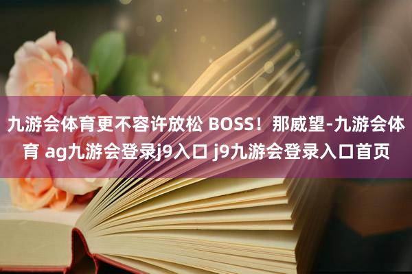 九游会体育更不容许放松 BOSS！那威望-九游会体育 ag九游会登录j9入口 j9九游会登录入口首页