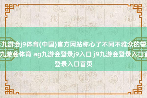九游会j9体育(中国)官方网站称心了不同不雅众的需求-九游会体育 ag九游会登录j9入口 j9九游会登录入口首页