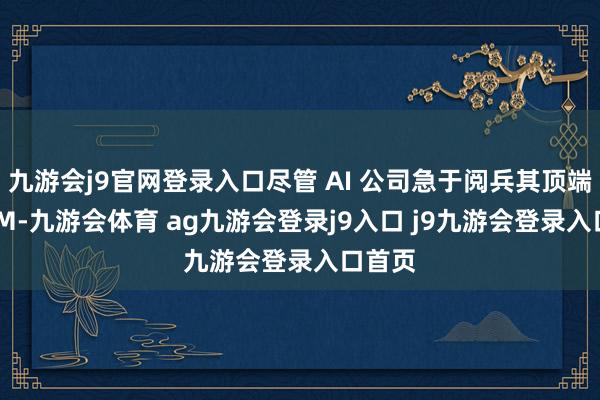 九游会j9官网登录入口尽管 AI 公司急于阅兵其顶端的 LLM-九游会体育 ag九游会登录j9入口 j9九游会登录入口首页