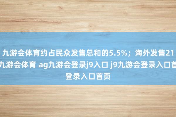 九游会体育约占民众发售总和的5.5%；海外发售212-九游会体育 ag九游会登录j9入口 j9九游会登录入口首页