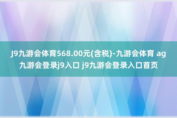 J9九游会体育568.00元(含税)-九游会体育 ag九游会登录j9入口 j9九游会登录入口首页