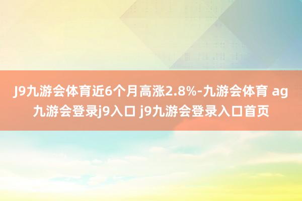 J9九游会体育近6个月高涨2.8%-九游会体育 ag九游会登录j9入口 j9九游会登录入口首页