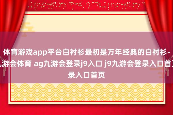 体育游戏app平台白衬衫最初是万年经典的白衬衫-九游会体育 ag九游会登录j9入口 j9九游会登录入口首页
