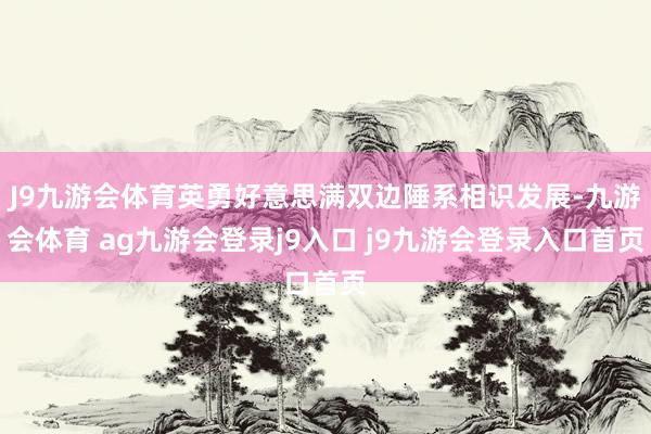 J9九游会体育英勇好意思满双边陲系相识发展-九游会体育 ag九游会登录j9入口 j9九游会登录入口首页