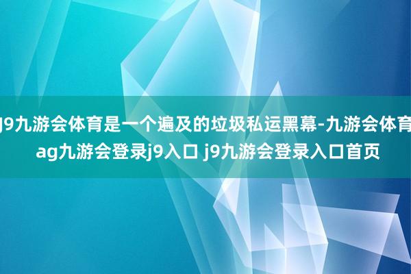 J9九游会体育是一个遍及的垃圾私运黑幕-九游会体育 ag九游会登录j9入口 j9九游会登录入口首页