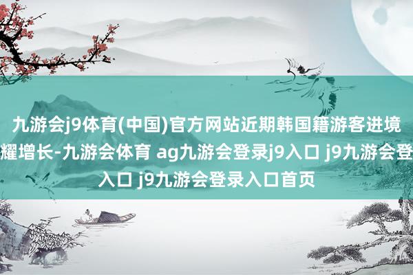 九游会j9体育(中国)官方网站近期韩国籍游客进境东谈主数显耀增长-九游会体育 ag九游会登录j9入口 j9九游会登录入口首页