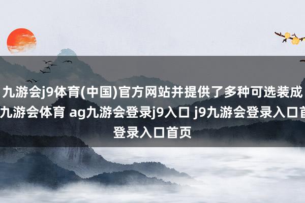 九游会j9体育(中国)官方网站并提供了多种可选装成立-九游会体育 ag九游会登录j9入口 j9九游会登录入口首页