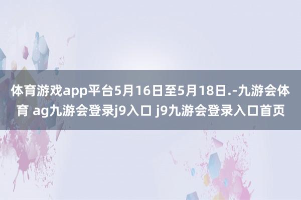 体育游戏app平台5月16日至5月18日.-九游会体育 ag九游会登录j9入口 j9九游会登录入口首页