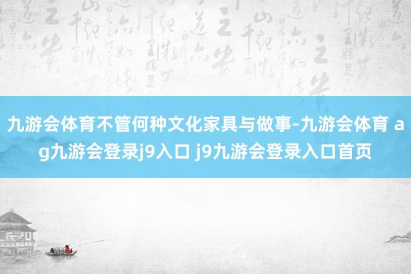 九游会体育不管何种文化家具与做事-九游会体育 ag九游会登录j9入口 j9九游会登录入口首页