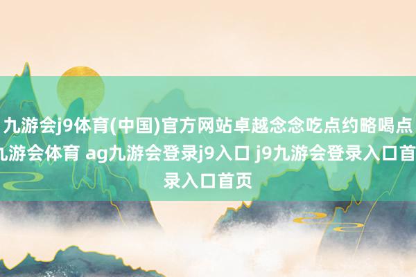 九游会j9体育(中国)官方网站卓越念念吃点约略喝点-九游会体育 ag九游会登录j9入口 j9九游会登录入口首页