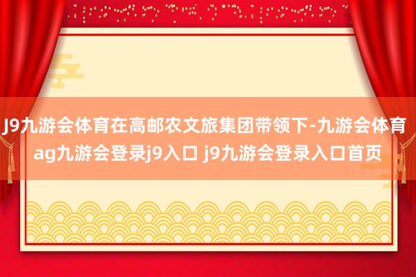 J9九游会体育在高邮农文旅集团带领下-九游会体育 ag九游会登录j9入口 j9九游会登录入口首页