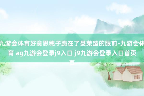 九游会体育好意思穗子跪在了聂荣臻的眼前-九游会体育 ag九游会登录j9入口 j9九游会登录入口首页