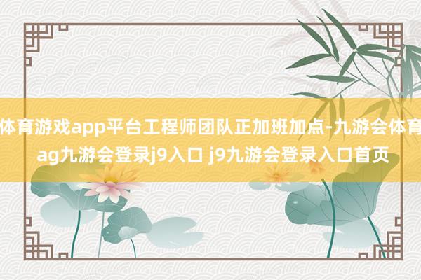 体育游戏app平台工程师团队正加班加点-九游会体育 ag九游会登录j9入口 j9九游会登录入口首页