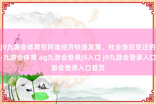 J9九游会体育在阿谁经济快速发展、社会急巨变迁的年代-九游会体育 ag九游会登录j9入口 j9九游会登录入口首页