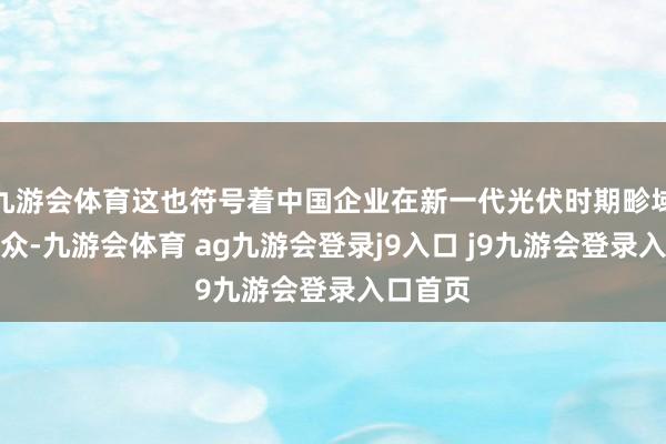九游会体育这也符号着中国企业在新一代光伏时期畛域领跑群众-九游会体育 ag九游会登录j9入口 j9九游会登录入口首页