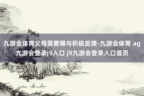 九游会体育父母需要赐与积极反馈-九游会体育 ag九游会登录j9入口 j9九游会登录入口首页