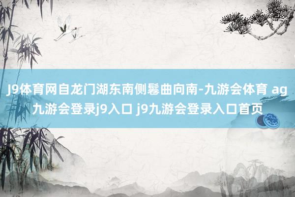 J9体育网自龙门湖东南侧鬈曲向南-九游会体育 ag九游会登录j9入口 j9九游会登录入口首页